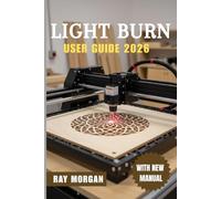 LIGHTBURN USER GUIDE 2026: The Ultimate Step-by-Step to Master Laser Cutting and Engraving: Easy Setup, Smart Editing Tools, Pro Settings, Real Fixes, and Fresh Ideas for All Skill Levels in the Coming Year