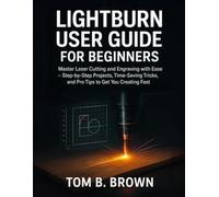 LightBurn User Guide for Beginners: Master Laser Cutting and Engraving with Ease - Step-by-Step Projects, Time-Saving Tricks, and Pro Tips to Get You Creating Fast