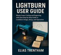 LIGHTBURN USER GUIDE: Master Laser Cutting and Engraving with Ease Step-by-Step Guide to Confident Design, Setup, and Operation