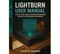 LIGHTBURN USER MANUAL: STEP-BY-STEP LASER CUTTING AND ENGRAVING PROJECTS FOR BEGINNERS AND MAKERS