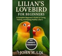 LILIAN'S LOVEBIRD FOR BEGINNERS: A Complete Beginner’s Guide to Caring, Training, and Raising Healthy Lilian’s Lovebirds.