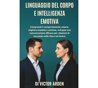 Linguaggio del Corpo e Intelligenza Emotiva: Comprendi il Comportamento Umano, Migliora Empatia e Carisma, Sviluppa una Comunicazione Efficace per Relazioni di Successo nella Vita e nel Lavoro