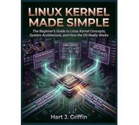 Linux Kernel Made Simple: The Beginner's Guide to Linux Kernel Concepts, System Architecture, and How the OS Really Works