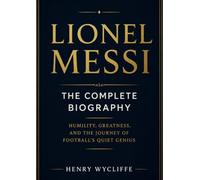 Lionel Messi: The Complete Biography: Humility, Greatness, and the Journey of Football's Quiet Genius