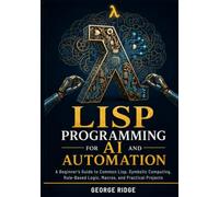 Lisp Programming for AI and Automation: A Beginner’s Guide to Common Lisp, Symbolic Computing, Rule-Based Logic, Macros, and Practical Projects