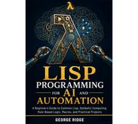 Lisp Programming for AI and Automation: A Beginner’s Guide to Common Lisp, Symbolic Computing, Rule-Based Logic, Macros, and Practical Projects