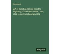 List of Canadian Patents from the Beginning of the Patent Office, June, 1824, to the 31st of August, 1872