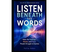 LISTEN BENEATH THE WORDS: Hear the Feelings, Needs, and Fears People Struggle to Express (THE ART OF UNDERSTANDING SERIES)