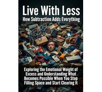 Live With Less: How Subtraction Adds Everything: Exploring the Emotional Weight of Excess and Understanding What Becomes Possible When You Stop Filling Space and Start Clearing It