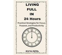 Living Fully in 24 Hours Practical Strategies for Focus, Purpose, and Productivity: Time Management and Focus Techniques for Personal Growth