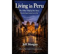 Living in Peru: The Other Half of the Story: What the Expat Content Leaves Out (A Practical Mans guide for International Living)