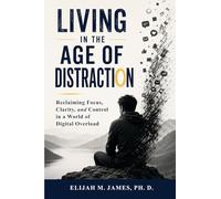 Living in The Age of Distraction: Reclaiming Focus, Clarity, and Control in a World of Digital Overload