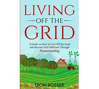Living off The Grid: A Guide on How to Live Off the Land and Become Self-Sufficient Through Homesteading (Sustainable Gardening)