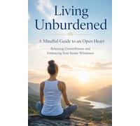 Living Unburdened: A Mindful Guide to an Open Heart - Releasing Unworthiness and Embracing Your Innate Wholeness