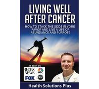 Living Well After Cancer: How To Stack The Odds In Your Favor And Live A Life of Abundance And Purpose