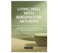 LIVING WELL WITH RHEUMATOID ARTHRITIS: A Complete Guide to Managing Rheumatoid Arthritis with Anti-Inflammatory Foods, Balanced Nutrition, and Mindful Living