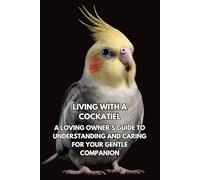 Living With A Cockatiel: A Loving Owner’s Guide To Understanding And Caring For Your Gentle Companion