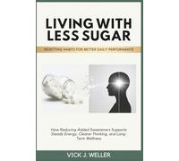 LIVING WITH LESS SUGAR: RESETTING HABITS FOR BETTER DAILY PERFORMANCE: How Reducing Added Sweeteners Supports Steady Energy, Clearer Thinking, and Long-Term Wellness