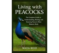 Living with Peacocks: The Complete Guide to Understanding, Raising, and Enjoying Nature’s Most Majestic Birds