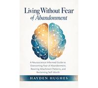 Living Without Fear of Abandonment: A Neuroscience-Informed Guide to Overcoming Fear of Abandonment, Rewiring Attachment Patterns, and Reclaiming Self-Worth