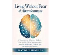 Living Without Fear of Abandonment A Neuroscience-Informed Guide to Overcoming Fear of Abandonment, Rewiring Attachment Patterns, and Reclaiming Self-Worth