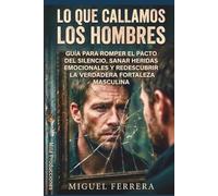 Lo que callamos los hombres: Guía para el pacto del silencio, sanar heridas emocionales y redescubrir la verdadera fortaleza masculina