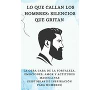 Lo Que Callan Los Hombres: Silencios Que Gritan: La Otra Cara de la Fortaleza. Emociones, Amor y Actitudes Masculinas (Historias de Inspiración para Hombres)