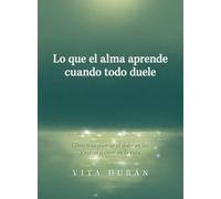 Lo que el alma aprende cuando todo duele: Cómo transformar el dolor en luz y volver a creer en la vida