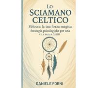 Lo Sciamano Celtico: Sblocca la tua forza magica - Strategie psicologiche per una vita senza limiti
