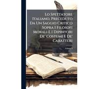 Lo Spettatore Italiano, Preceduto Da Un Saggio Critico Sopra I Filosofi Morali E I Dipintori De' Costumi E De' Caratteri
