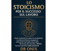 LO STOICISMO PER IL SUCCESSO SUL LAVORO: Come mantenere la calma e la produttività in ambienti di lavoro impegnativi utilizzando il principio stoico ... SENZA lasciarsi so (COME ESSERE STOICI ?)