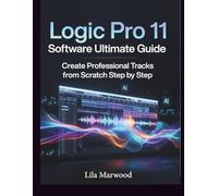 Logic Pro 11 Software Ultimate Guide: Create Professional Tracks from Scratch Step by Step (Audio Mastery Guides)