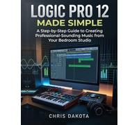 Logic Pro 12 Made Simple: A Step-by-Step Guide to Creating Professional-Sounding Music from Your Bedroom Studio