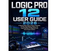 Logic Pro 12 User Guide 2026: A Step-by-Step Guide to Music Production, AI Tools, Beat Making, Mixing, and Faster Workflow for Beginners and Home Studio Creators