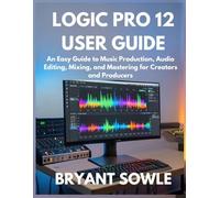 LOGIC PRO 12 USER GUIDE: An Easy Guide to Music Production, Audio Editing, Mixing, and Mastering for Creators and Producers