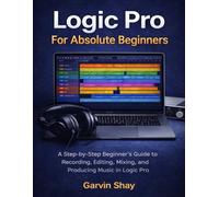 Logic Pro For Absolute Beginners: A Step-by-Step Beginner’s Guide to Recording, Editing, Mixing, and Producing Music in Logic Pro
