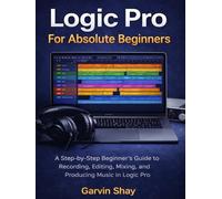 Logic Pro For Absolute Beginners: A Step-by-Step Beginner’s Guide to Recording, Editing, Mixing, and Producing Music in Logic Pro