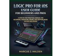 LOGIC PRO FOR IOS USER GUIDE FOR BEGINNERS AND PRO: A STEP BY STEP PRACTICAL MANUAL FOR RECORDING, PRODUCING, MIXING, AND CREATING MUSIC ON IPAD AND IPHONE