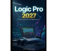 LOGIC PRO USER GUIDE FOR BEGINNERS 2027: An Easy-to-Follow Manual to Record, Produce, Edit, Mix, and Finish Professional-Sounding Music