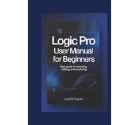 Logic Pro User Manual For Beginners: Easy Guide to Recording, Editing, and Producing
