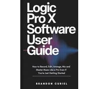 Logic Pro X Software User Guide: How to Record, Edit, Arrange, Mix and Master Music Like a Pro Even If You’re Just Getting Started