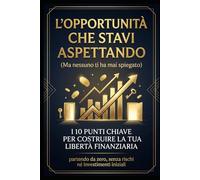 L'opportunità che stavi aspettando (ma nessuno ti ha mai spiegato): I 10 punti chiave per costruire la tua libertà finanziaria. Senza rischi, né investimenti iniziali