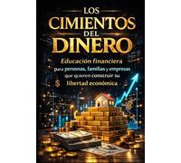 LOS CIMIENTOS DEL DINERO: Educación financiera para personas, familias y empresas que quieren construir su libertad económica (ARQUITECTURA DE LA LIBERTAD FINANCIERA)