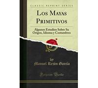 Los Mayas Primitivos (Classic Reprint): Algunos Estudios Sobre Su Origen, Idioma y Costumbres: Algunos Estudios Sobre Su Origen, Idioma Y Costumbres (Classic Reprint)