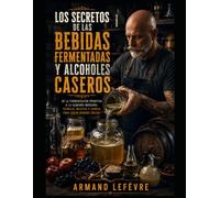 LOS SECRETOS DE LAS BEBIDAS FERMENTADAS Y ALCOHOLES CASEROS: La guía definitiva de la fermentación de hogar: Desde alcoholes económicos express hasta ... sakes, cervezas de olla y licores premium.