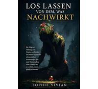 Loslassen von dem, was noch da ist: Ein Weg zur Heilung, zum Frieden mit schmerzhaften Erinnerungen und zum Wiederaufbau eines lebenswerten Lebens