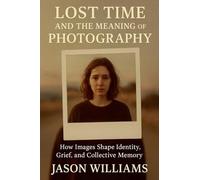 Lost Time And The Meaning of Photography How Images Shape Identity, Grief, and Collective Memory