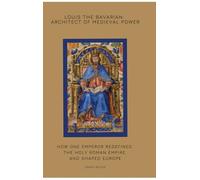 Louis the Bavarian: Architect of Medieval Power: How One Emperor Redefined the Holy Roman Empire and Shaped Europe