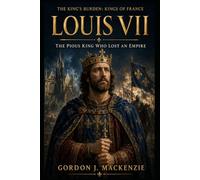 Louis VII: The Pious King Who Lost an Empire (THE KING’S BURDEN: KINGS OF FRANCE)