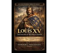 Louis XV: The Failure of Bourbon Power: The King Who Inherited Glory and Left a Crisis (THE KING’S BURDEN: KINGS OF FRANCE)